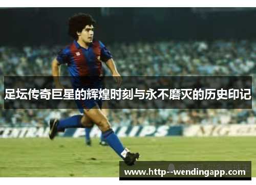 足坛传奇巨星的辉煌时刻与永不磨灭的历史印记