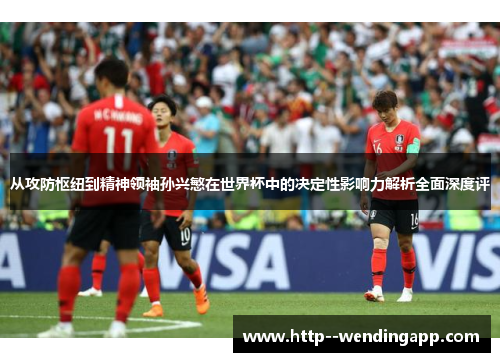从攻防枢纽到精神领袖孙兴慜在世界杯中的决定性影响力解析全面深度评 从攻防枢纽到精神领袖孙兴慜在世界杯中的决定性影响力解析全面深度评