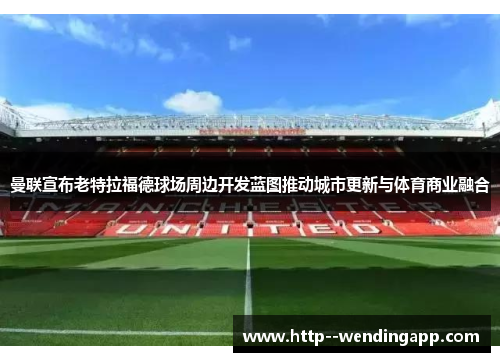曼联宣布老特拉福德球场周边开发蓝图推动城市更新与体育商业融合