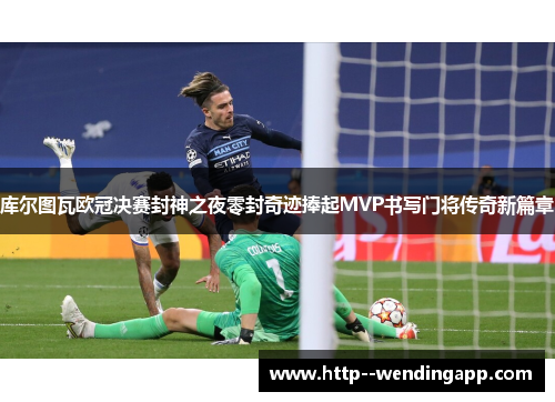 库尔图瓦欧冠决赛封神之夜零封奇迹捧起MVP书写门将传奇新篇章